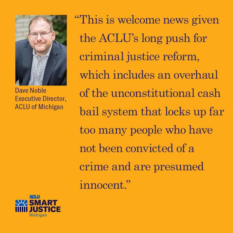 ACLU of Michigan Executive Dave Noble: "“This is welcome news given the ACLU’s long push for criminal justice reform, which includes an overhaul of the unconstitutional cash bail system that locks up far too many people who have not been convicted..."